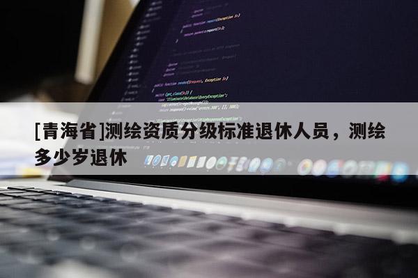 [青海省]测绘资质分级标准退休人员，测绘多少岁退休