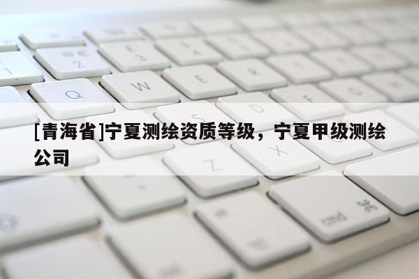 [青海省]宁夏测绘资质等级，宁夏甲级测绘公司