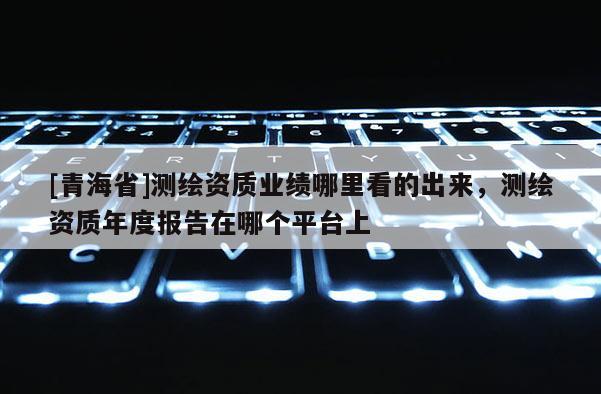 [青海省]测绘资质业绩哪里看的出来，测绘资质年度报告在哪个平台上
