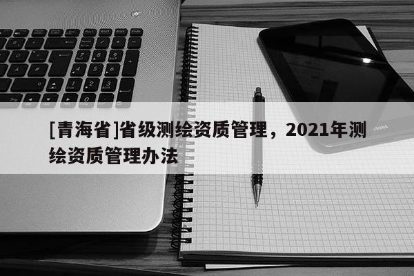 [青海省]省级测绘资质管理，2021年测绘资质管理办法