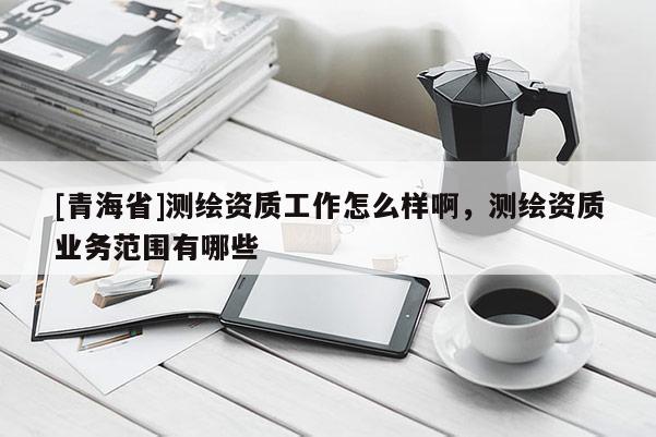 [青海省]测绘资质工作怎么样啊，测绘资质业务范围有哪些