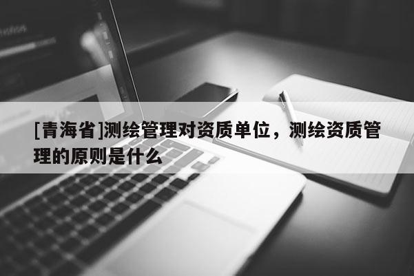 [青海省]测绘管理对资质单位，测绘资质管理的原则是什么