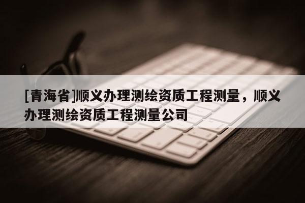[青海省]顺义办理测绘资质工程测量，顺义办理测绘资质工程测量公司