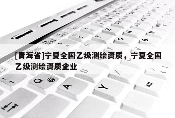 [青海省]宁夏全国乙级测绘资质，宁夏全国乙级测绘资质企业