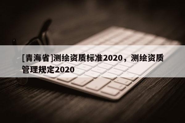 [青海省]测绘资质标准2020，测绘资质管理规定2020