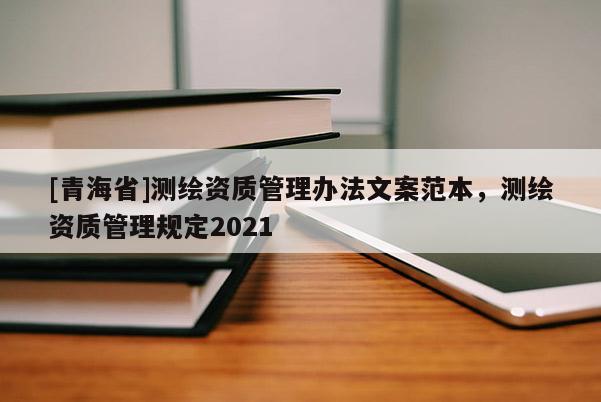 [青海省]测绘资质管理办法文案范本，测绘资质管理规定2021