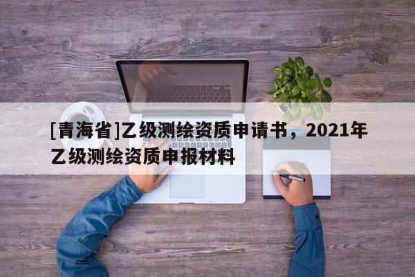 [青海省]乙级测绘资质申请书，2021年乙级测绘资质申报材料