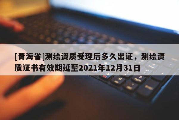 [青海省]测绘资质受理后多久出证，测绘资质证书有效期延至2021年12月31日