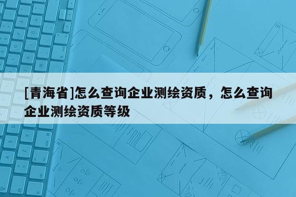 [青海省]怎么查询企业测绘资质，怎么查询企业测绘资质等级