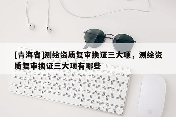 [青海省]测绘资质复审换证三大项，测绘资质复审换证三大项有哪些