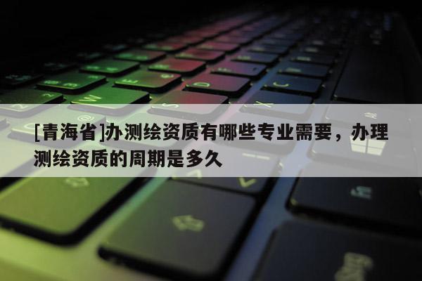 [青海省]办测绘资质有哪些专业需要，办理测绘资质的周期是多久