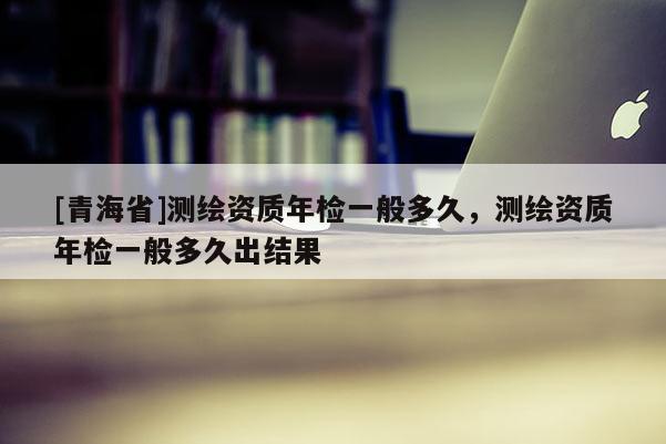 [青海省]测绘资质年检一般多久，测绘资质年检一般多久出结果