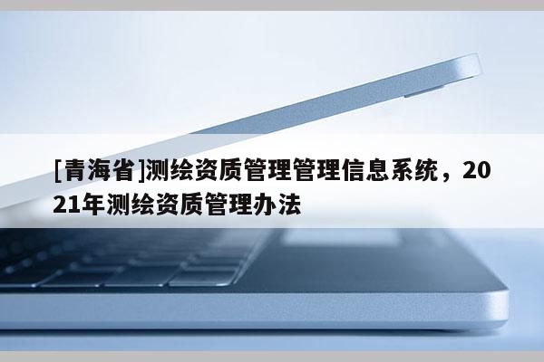 [青海省]测绘资质管理管理信息系统，2021年测绘资质管理办法