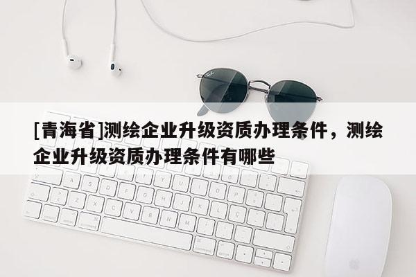 [青海省]测绘企业升级资质办理条件，测绘企业升级资质办理条件有哪些