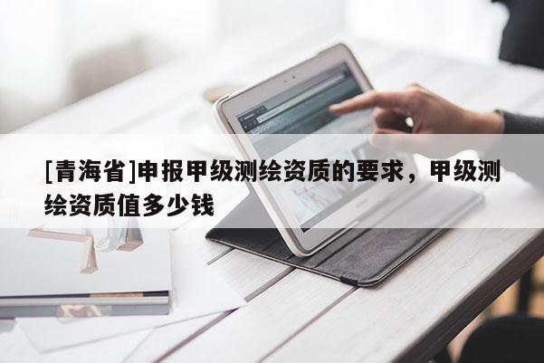 [青海省]申报甲级测绘资质的要求，甲级测绘资质值多少钱