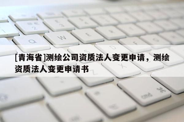 [青海省]测绘公司资质法人变更申请，测绘资质法人变更申请书