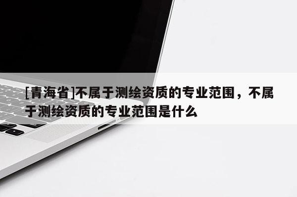 [青海省]不属于测绘资质的专业范围，不属于测绘资质的专业范围是什么