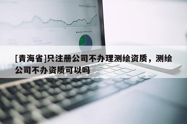 [青海省]只注册公司不办理测绘资质，测绘公司不办资质可以吗