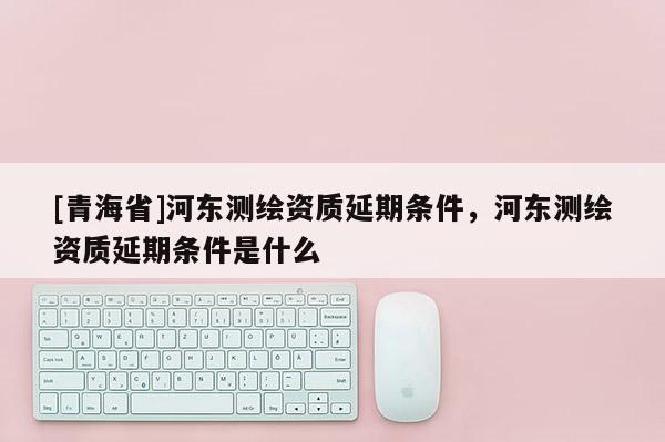 [青海省]河东测绘资质延期条件，河东测绘资质延期条件是什么