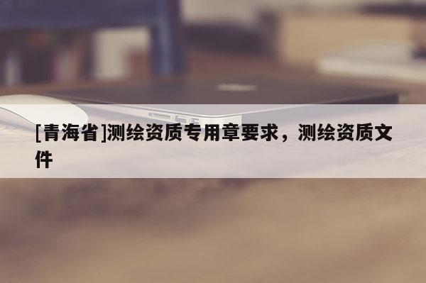 [青海省]测绘资质专用章要求，测绘资质文件