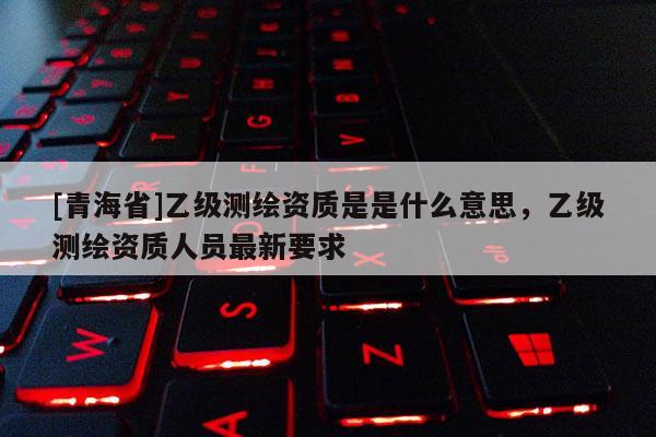 [青海省]乙级测绘资质是是什么意思，乙级测绘资质人员最新要求