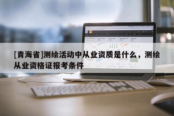 [青海省]测绘活动中从业资质是什么，测绘从业资格证报考条件