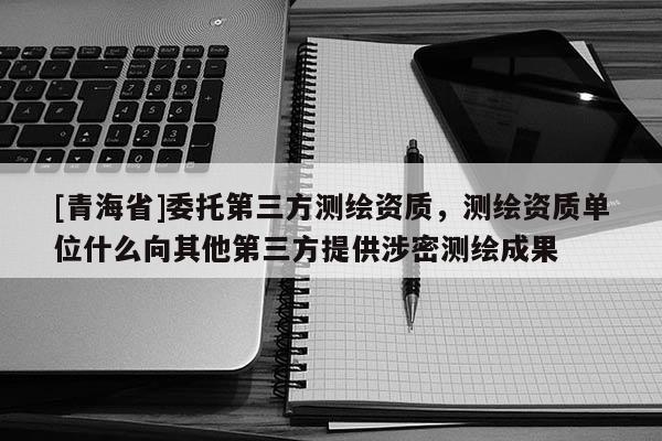 [青海省]委托第三方测绘资质，测绘资质单位什么向其他第三方提供涉密测绘成果
