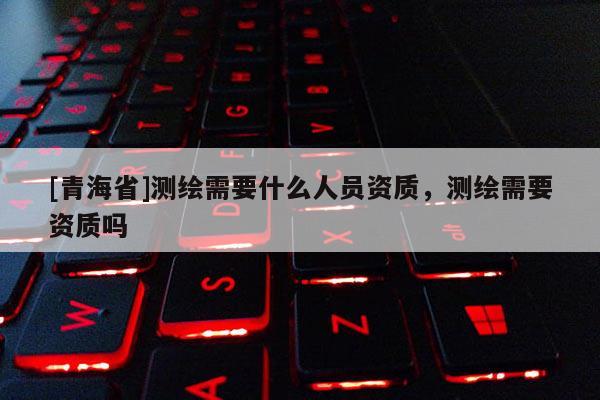 [青海省]测绘需要什么人员资质，测绘需要资质吗