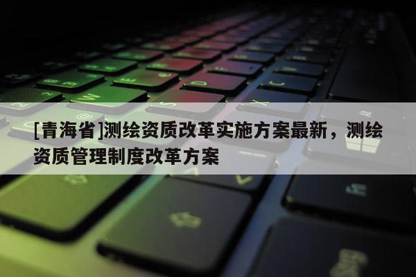 [青海省]测绘资质改革实施方案最新，测绘资质管理制度改革方案