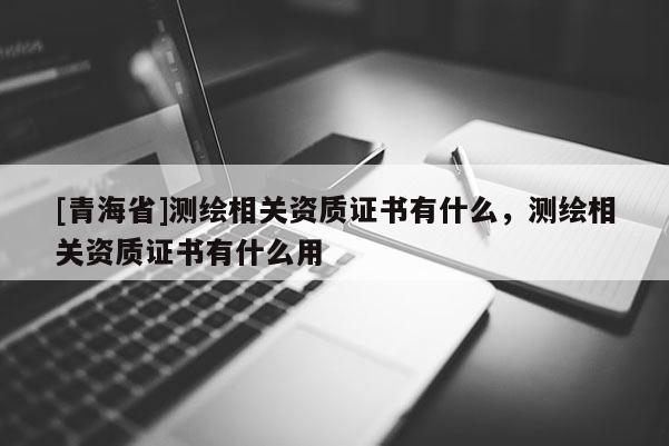 [青海省]测绘相关资质证书有什么，测绘相关资质证书有什么用