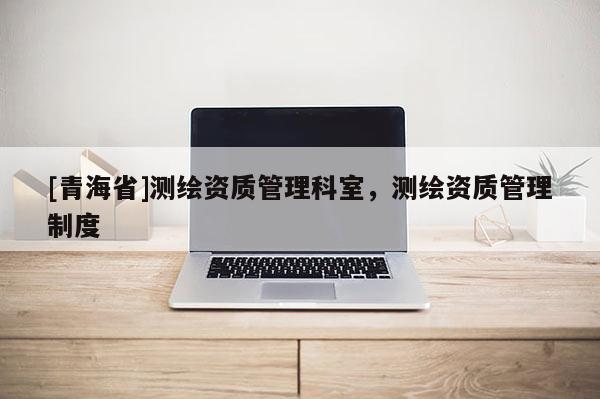 [青海省]测绘资质管理科室，测绘资质管理制度