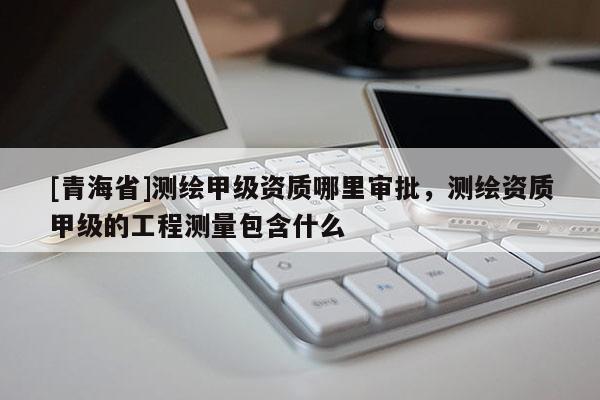 [青海省]测绘甲级资质哪里审批，测绘资质甲级的工程测量包含什么