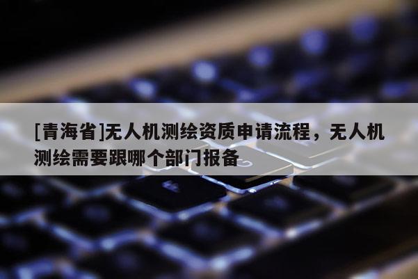 [青海省]无人机测绘资质申请流程，无人机测绘需要跟哪个部门报备
