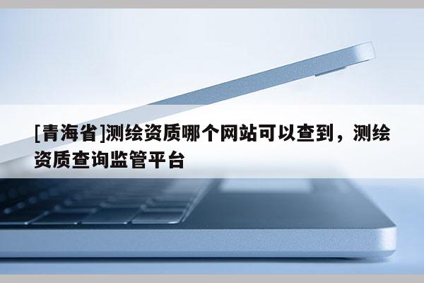 [青海省]测绘资质哪个网站可以查到，测绘资质查询监管平台