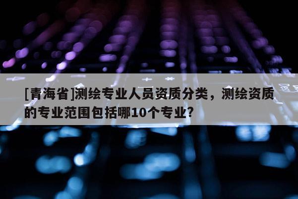 [青海省]测绘专业人员资质分类，测绘资质的专业范围包括哪10个专业?
