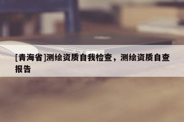 [青海省]测绘资质自我检查，测绘资质自查报告