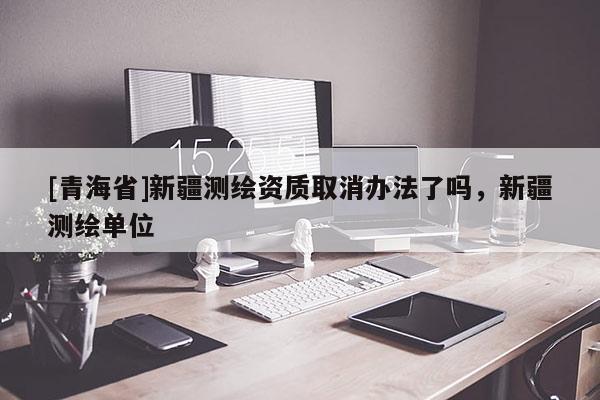[青海省]新疆测绘资质取消办法了吗，新疆测绘单位