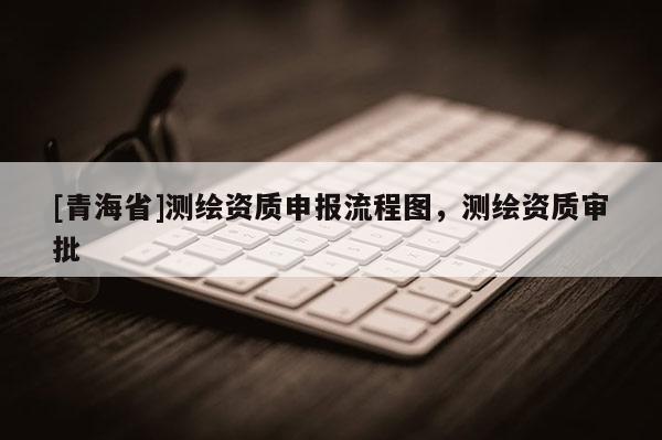 [青海省]测绘资质申报流程图，测绘资质审批