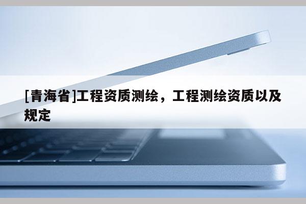 [青海省]工程资质测绘，工程测绘资质以及规定