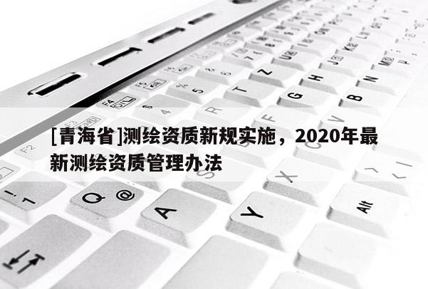 [青海省]测绘资质新规实施，2020年最新测绘资质管理办法