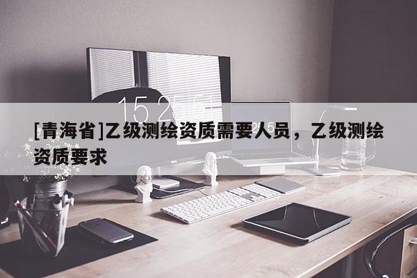 [青海省]乙级测绘资质需要人员，乙级测绘资质要求
