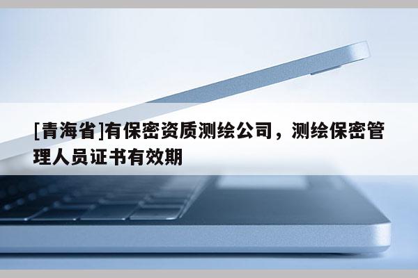 [青海省]有保密资质测绘公司，测绘保密管理人员证书有效期