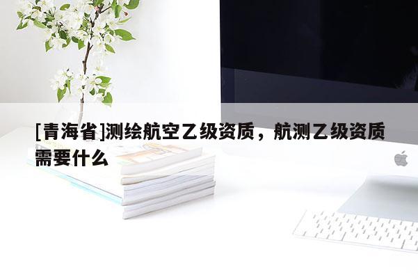 [青海省]测绘航空乙级资质，航测乙级资质需要什么