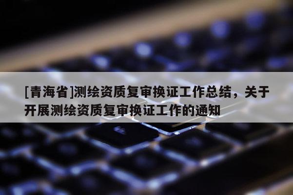 [青海省]测绘资质复审换证工作总结，关于开展测绘资质复审换证工作的通知