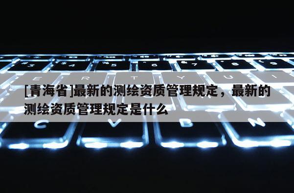 [青海省]最新的测绘资质管理规定，最新的测绘资质管理规定是什么