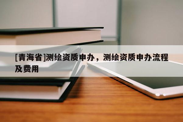 [青海省]测绘资质申办，测绘资质申办流程及费用