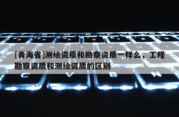 [青海省]测绘资质和勘察资质一样么，工程勘察资质和测绘资质的区别