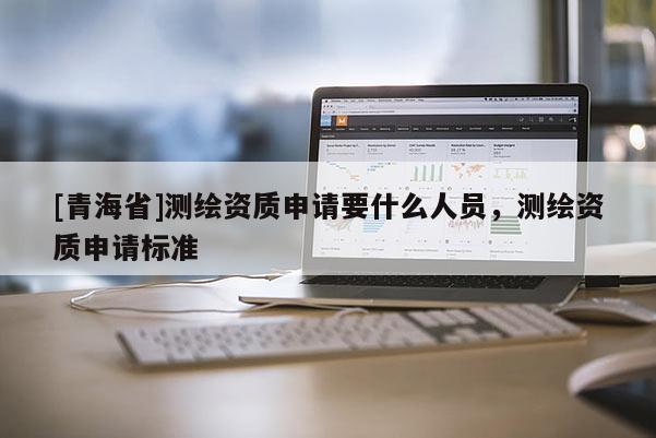 [青海省]测绘资质申请要什么人员，测绘资质申请标准