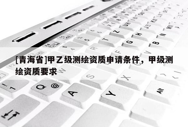 [青海省]甲乙级测绘资质申请条件，甲级测绘资质要求
