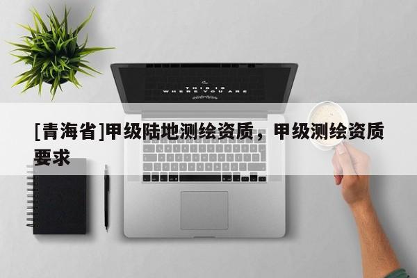 [青海省]甲级陆地测绘资质，甲级测绘资质要求